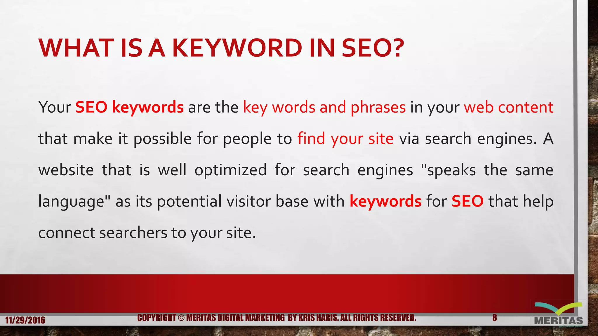 WHAT IS A KEYWORD IN SEO?
Your SEO keywords are the key words and phrases in your web content
that make it possible for people to find your site via search engines. A
website that is well optimized for search engines "speaks the same
language" as its potential visitor base with keywords for SEO that help
connect searchers to your site.
11/29/2016 8COPYRIGHT © MERITAS DIGITAL MARKETING BY KRIS HARIS. ALL RIGHTS RESERVED.
 