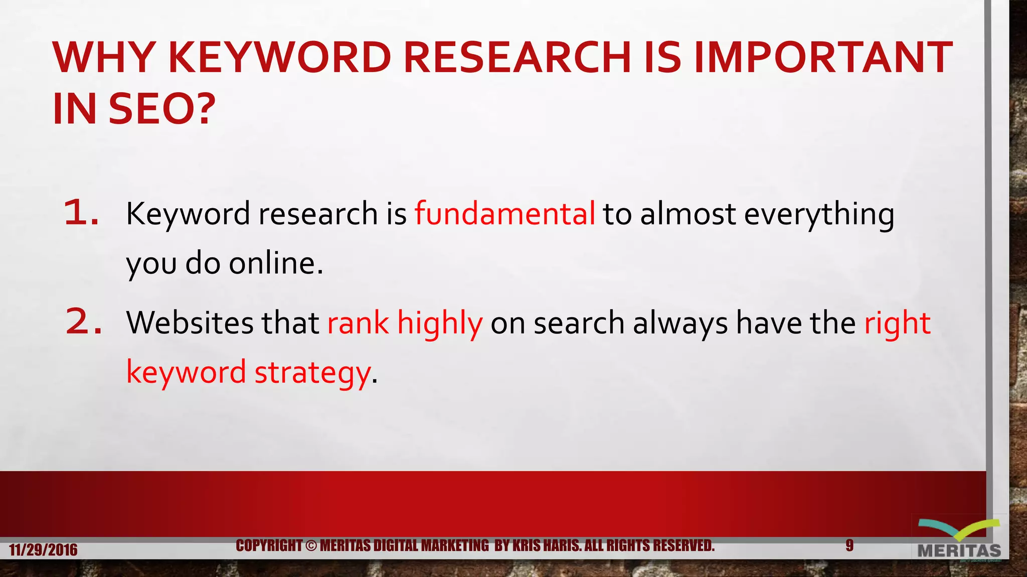 WHY KEYWORD RESEARCH IS IMPORTANT
IN SEO?
1. Keyword research is fundamental to almost everything
you do online.
2. Websites that rank highly on search always have the right
keyword strategy.
11/29/2016 9COPYRIGHT © MERITAS DIGITAL MARKETING BY KRIS HARIS. ALL RIGHTS RESERVED.
 
