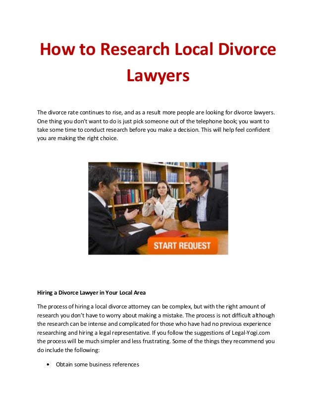 How to Research Local Divorce
Lawyers
The divorce rate continues to rise, and as a result more people are looking for divorce lawyers.
One thing you don’t want to do is just pick someone out of the telephone book; you want to
take some time to conduct research before you make a decision. This will help feel confident
you are making the right choice.
Hiring a Divorce Lawyer in Your Local Area
The process of hiring a local divorce attorney can be complex, but with the right amount of
research you don’t have to worry about making a mistake. The process is not difficult although
the research can be intense and complicated for those who have had no previous experience
researching and hiring a legal representative. If you follow the suggestions of Legal-Yogi.com
the process will be much simpler and less frustrating. Some of the things they recommend you
do include the following:
Obtain some business references
 