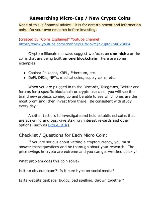 Researching Micro-Cap / New Crypto Coins
None of this is financial advice. It is for entertainment and information
only. Do your own research before investing.
(created by "Coins Explained" Youtube channel)
https://www.youtube.com/channel/UCWjovMjPlvujXqZnKCx3XEA
Crypto millionaires always suggest we focus on one niche or the
coins that are being built on one blockchain. Here are some
examples:
● Chains: Polkadot, XRPL, Ethereum, etc.
● DeFi, DEXs, NFTs, medical coins, supply coins, etc.
When you are plugged in to the Discords, Telegrams, Twitter and
forums for a specific blockchain or crypto use case, you will see the
brand new projects coming up and be able to see which ones are the
most promising, then invest from there. Be consistent with study
every day.
Another tactic is to investigate and hold established coins that
are spawning airdrops, give staking / interest rewards and other
options (such as Bitrue, BTR).
Checklist / Questions for Each Micro Coin:
If you are serious about vetting a cryptocurrency, you must
answer these questions and be thorough about your research. The
price swings in crypto are extreme and you can get wrecked quickly!
What problem does this coin solve?
Is it an obvious scam? Is it pure hype on social media?
Is its website garbage, buggy, bad spelling, thrown together?
 