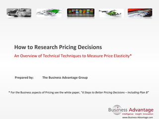 How to Research Pricing Decisions
An Overview of Technical Techniques to Measure Price Elasticity* 

Prepared by:

The Business Advantage Group

* For the Business aspects of Pricing see the white paper, “6 Steps to Better Pricing Decisions – Including Plan B” 

www.Business-Advantage.com

 