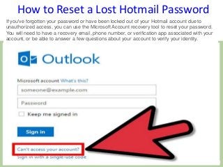 How to Reset a Lost Hotmail Password
If you've forgotten your password or have been locked out of your Hotmail account due to
unauthorized access, you can use the Microsoft Account recovery tool to reset your password.
You will need to have a recovery email, phone number, or verification app associated with your
account, or be able to answer a few questions about your account to verify your identity.
 