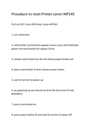 Procedure to reset Printer canon MP145

Fix Error E27, Error E8 Printer Canon MP145:



1. turn off printer



2. with printer connected to apower source, press and hold both
power and reset button for approx 10 sec



3. release reset button but do not release power button yet



4. press reset button 2x then release power button



5. wait for printer to power up



6. on powering up you should see 0 on the led screen (if not,
RESTART!)



7. press reset button 4x



8. press power button 3x and wait for printer to power off
 