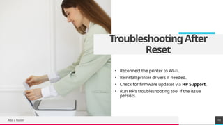 TREY
research
TroubleshootingAfter
Reset
• Reconnect the printer to Wi-Fi.
• Reinstall printer drivers if needed.
• Check for firmware updates via HP Support.
• Run HP’s troubleshooting tool if the issue
persists.
Add a footer 10
 