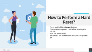 TREY
research
HowtoPerformaHard
Reset?
Add a footer 6
• Press and hold the Power button.
• Disconnect the power cord while holding the
button.
• Wait for 30 seconds.
• Reconnect the power cord and turn the printer
on.
 