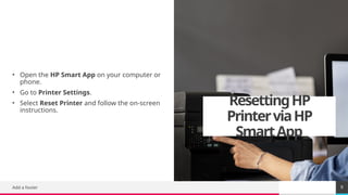 TREY
research
ResettingHP
PrinterviaHP
SmartApp
• Open the HP Smart App on your computer or
phone.
• Go to Printer Settings.
• Select Reset Printer and follow the on-screen
instructions.
Add a footer 9
 