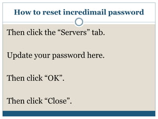 How to reset incredimail password
Then click the “Servers” tab.
Update your password here.
Then click “OK”.
Then click “Close”.
 
