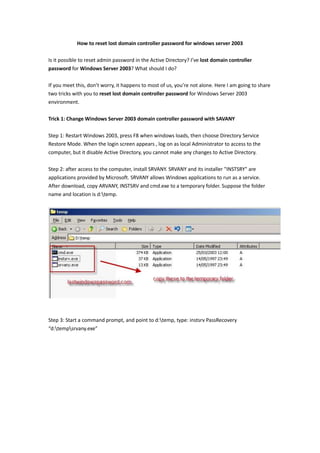How to reset lost domain controller password for windows server 2003<br />Is it possible to reset admin password in the Active Directory? I’ve lost domain controller password for Windows Server 2003? What should I do?<br />If you meet this, don’t worry, it happens to most of us, you’re not alone. Here I am going to share two tricks with you to reset lost domain controller password for Windows Server 2003 environment.<br />Trick 1: Change Windows Server 2003 domain controller password with SAVANY<br />Step 1: Restart Windows 2003, press F8 when windows loads, then choose Directory Service Restore Mode. When the login screen appears , log on as local Administrator to access to the computer, but it disable Active Directory, you cannot make any changes to Active Directory.<br />Step 2: after access to the computer, install SRVANY. SRVANY and its installer quot;
INSTSRYquot;
 are applications provided by Microsoft. SRVANY allows Windows applications to run as a service. After download, copy ARVANY, INSTSRV and cmd.exe to a temporary folder. Suppose the folder name and location is d:emp.<br /> <br />Step 3: Start a command prompt, and point to d:emp, type: instsrv PassRecovery<br />“d:emprvany.exe”<br />Step 4 : Start regedit, and open the key HKEY_LOCAL_MACHINEystemurrentControlSetervicesassRecovery.<br />Create a new subkey called Parameters and add two new values like below:<br />name: Application<br />type: REG_SZ (string) <br />value: d:empmd.exe <br />name: AppParameters<br />type: REG_SZ (string) <br />value: /k net user administrator new_password <br /> <br />Step 5: Go to Control Panle-Administrative Tools- Services, open PassRecovery property tab, choose the startup type Automatic. Then select the Log On tab and enable the Allow service to interact with desktop.<br />Step 6: Restart Windows, SRVANY will run the net user command to reset domain controller password. Log on as Administrator on your domain by using the password you’ve reset above.<br />Trick 2: Reset Windows Server 2003 domain controller password with Windows Password Key Enterprise<br />The trick one is a bit complicated and it need times to operate, the big difficulty of the trick is that you need to spend time to find out SRVANY. For those who are unfamiliar with the operation, here is an easy and quick way.<br />Step 1: Log in any available computer you can access to, download and install Windows Password Key Enterprise.<br />Step 2: Insert a blank CD/DVD or USB flash drive to the computer. Run the program, select Domain Administrator and burn the ISO image file to a blank CD/DVD or USB flash drive.<br />Step 3: Insert the newly created CD or USB flash drive to your Windows Server 2003 computer, make sure your computer boot from the CD or USB by changing your BIOS setup. If you have difficulty to set BIOS, don’t worry, take a look this tutorial.<br />http://www.lostwindowspassword.com/how_it_works/bios_setting_for_cd.htm<br />Step 4: Restart your computer and you’ll see the program is initializing, then you can reset Windows Server 2003 domain controller password to Re123456 or any other password.<br />Now you can log on your domain admin account with the new password, remember change your account to a complicated one. <br />The above are the methods I have took while lost domain controller password. Have a try if you unfortunately forgot windows server 2003 domain password. Enjoy these.<br />http://www.lostwindowspassword.com/reset-windows-2003-domain-controller-password.html<br />
