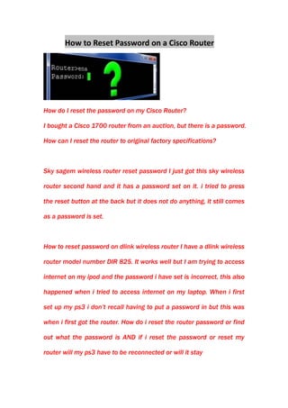 How to Reset Password on a Cisco Router<br />How do I reset the password on my Cisco Router?<br />I bought a Cisco 1700 router from an auction, but there is a password. How can I reset the router to original factory specifications?   <br />Sky sagem wireless router reset password I just got this sky wireless router second hand and it has a password set on it. i tried to press the reset button at the back but it does not do anything, it still comes as a password is set.<br />How to reset password on dlink wireless router I have a dlink wireless router model number DIR 825. It works well but I am trying to access internet on my ipod and the password i have set is incorrect, this also happened when i tried to access internet on my laptop. When i first set up my ps3 i don’t recall having to put a password in but this was when i first got the router. How do i reset the router password or find out what the password is AND if i reset the password or reset my router will my ps3 have to be reconnected or will it stay<br />How to reset password on a router I recently acquired a linksys router (used) and need to know how to reset the password so that I can use it. Also, is there any way to modify a router to be useful as a cellwifi blocker, or as a signal booster?<br />---From Yahoo Answer<br />                                                                                   <br />To reset password on a Cisco, D-link, Linksys, Netgear router is a very common problem among people who want a secure network environment for surfing on the internet. If you are confused with the complicated procedure to reset or change the password on a router, or if you are trying to configure a Cisco router, but a password is blocking you from enable mode, don't worry, just do the steps as follows, password reset on a router is no longer upset to everyone.<br />First, be informed that what you need<br />.Cisco Router<br />.Computer<br />.Internet Connection<br />.Blue Serial Cable<br />Guide for You to Reset Password on a Cisco Router<br />1. Download a program called Putty from the first resource site below. PuTTy is a terminal emulator application which can act as a client for the SSH, Telnet, rlogin, and raw TCP computing protocols (PuTTy on Wikipedia).httpen.wikipedia.orgwikiPuTTY<br />2. Connect one end of the blue serial cable to the Cisco Router and the other to your computer. Open up the Putty program on your computer and select the radio button next to serial on the right-hand side of the start window. Click on the Open button in the bottom right-hand corner of the Putty start window to open the terminal.<br />3. Power the Cisco Router on. As soon as the router begins loading in the green and black Putty terminal window, press the Ctrl and Break keys simultaneously until its going into rommon mode.<br />4. Once in rommon mode, you have to change the configuration register number to make the router boot from a blank configuration file. For the 2800 series Cisco Routers, the command confreq 0x2142, changing the register number to 2142, worked. Search on cisco.com for information on your particular Cisco Router Series.<br />5. Type the restart command in rommon mode, which is reset. This will boot the router up again. When it is finished, you should be able to type en to get into enable mode without a password.<br />6. Once you change the running-config in RAM and save it to the startup-config in NVRAM, remember to change the configuration register number back to its default (usually 0x2102). This is important if you change anything on the running-config.  ---by Gabe<br />Easy five steps help you finish resetting password on a Cisco router. Easy instruction, easy to follow. <br /> HYPERLINK quot;
http://www.cisco.com/en/US/products/hw/routers/ps259/products_password_recovery09186a0080094675.shtmlquot;
 Password Recovery Procedure for the Cisco 2600 and 2800 Series Routers<br />