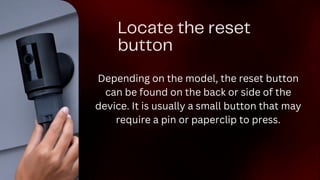 Locate the reset
button
Depending on the model, the reset button
can be found on the back or side of the
device. It is usually a small button that may
require a pin or paperclip to press.
 