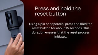 Press and hold the
reset button
Using a pin or paperclip, press and hold the
reset button for about 15 seconds. This
duration ensures that the reset process
initiates.
 
