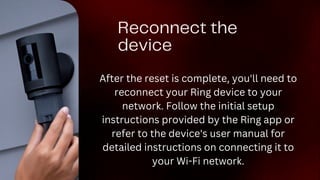 Reconnect the
device
After the reset is complete, you'll need to
reconnect your Ring device to your
network. Follow the initial setup
instructions provided by the Ring app or
refer to the device's user manual for
detailed instructions on connecting it to
your Wi-Fi network.
 
