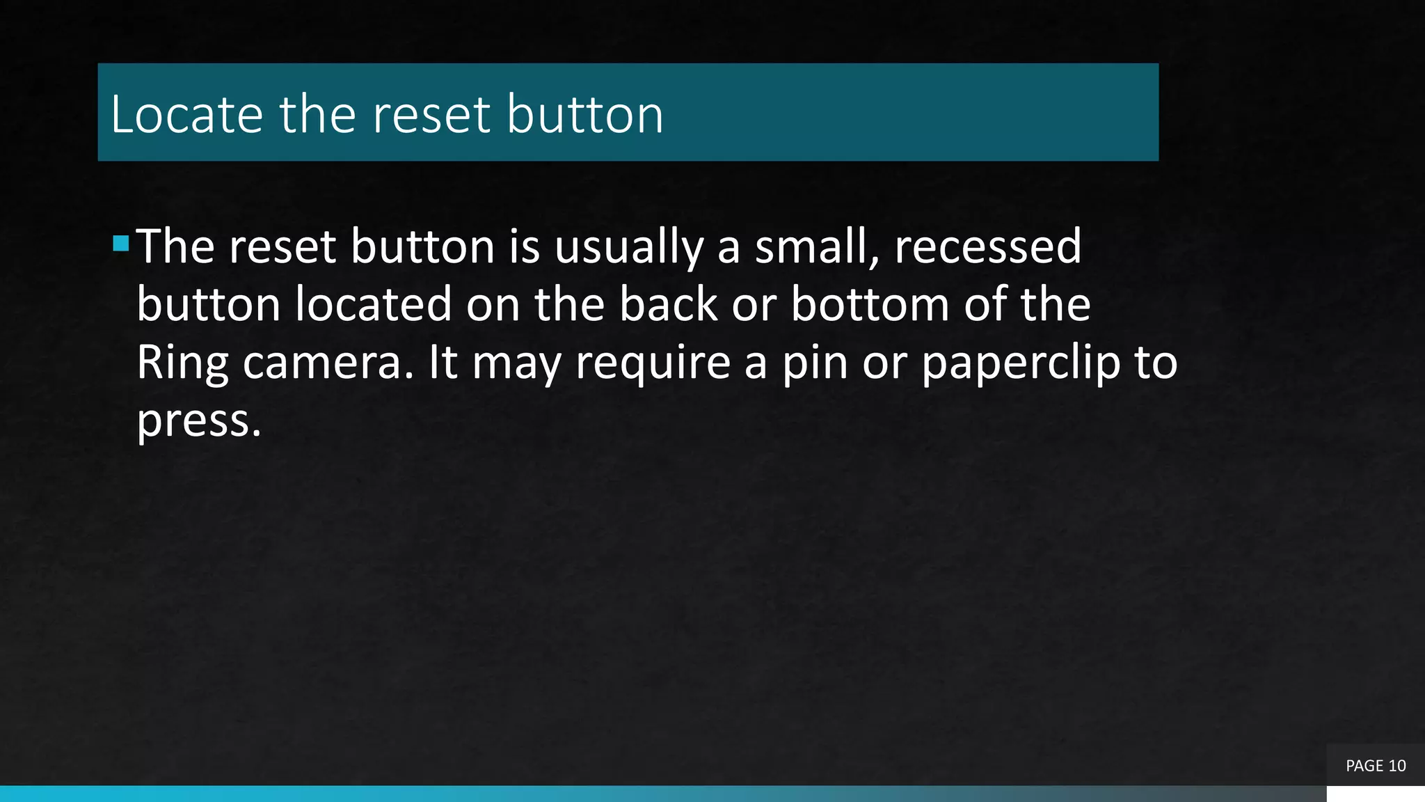 Locate the reset button
The reset button is usually a small, recessed
button located on the back or bottom of the
Ring camera. It may require a pin or paperclip to
press.
PAGE 10
 