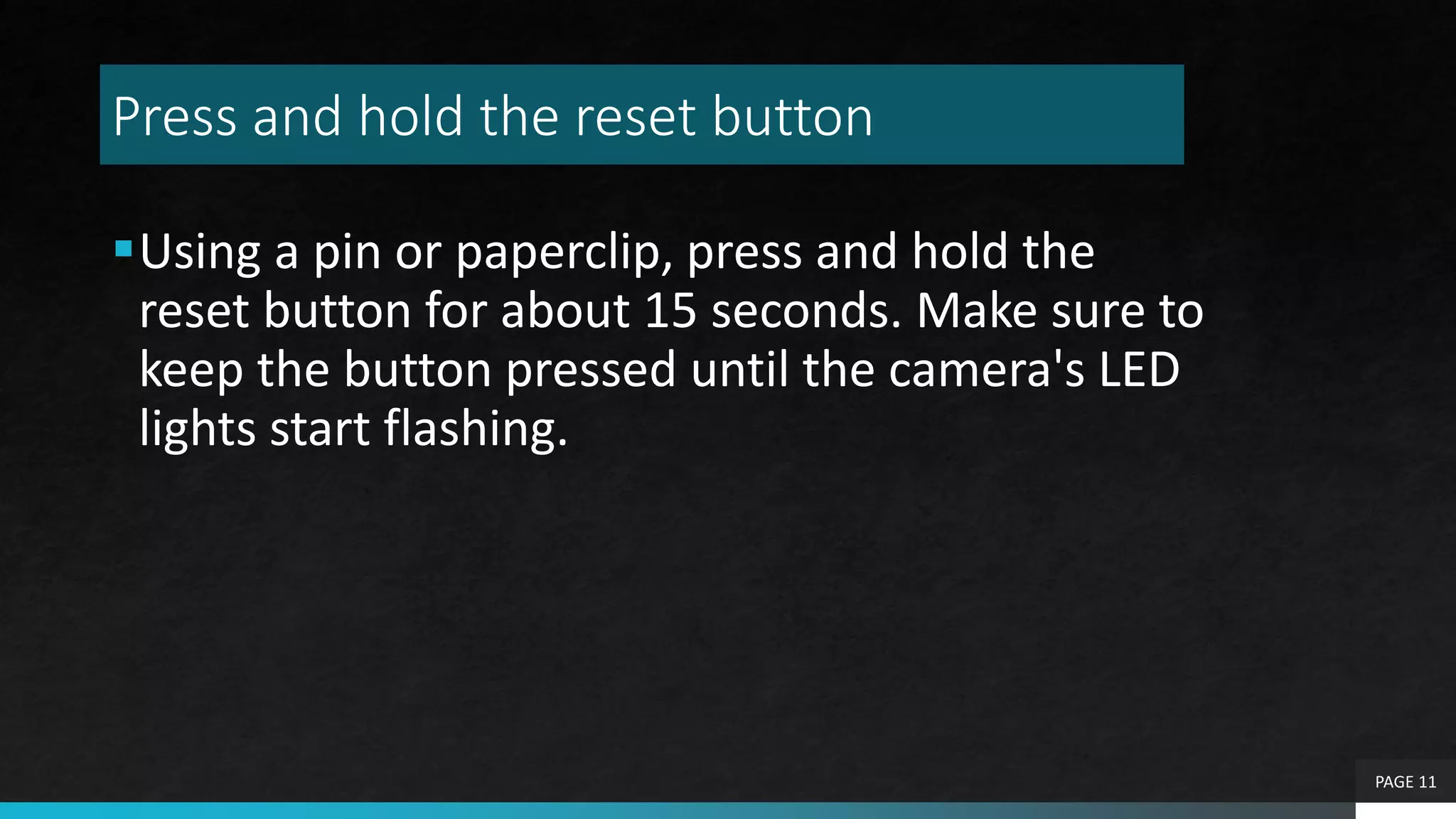Press and hold the reset button
Using a pin or paperclip, press and hold the
reset button for about 15 seconds. Make sure to
keep the button pressed until the camera's LED
lights start flashing.
PAGE 11
 