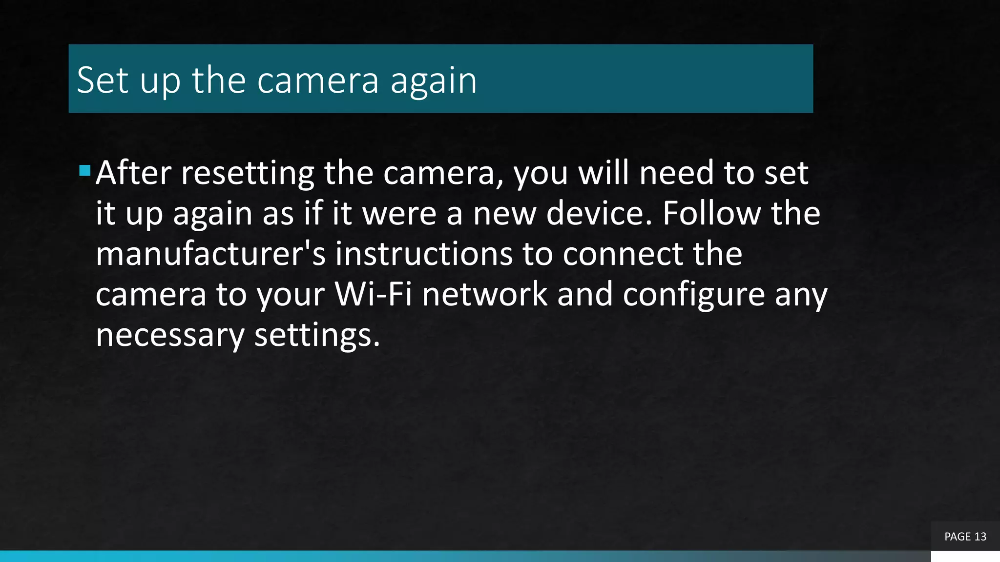 Set up the camera again
After resetting the camera, you will need to set
it up again as if it were a new device. Follow the
manufacturer's instructions to connect the
camera to your Wi-Fi network and configure any
necessary settings.
PAGE 13
 