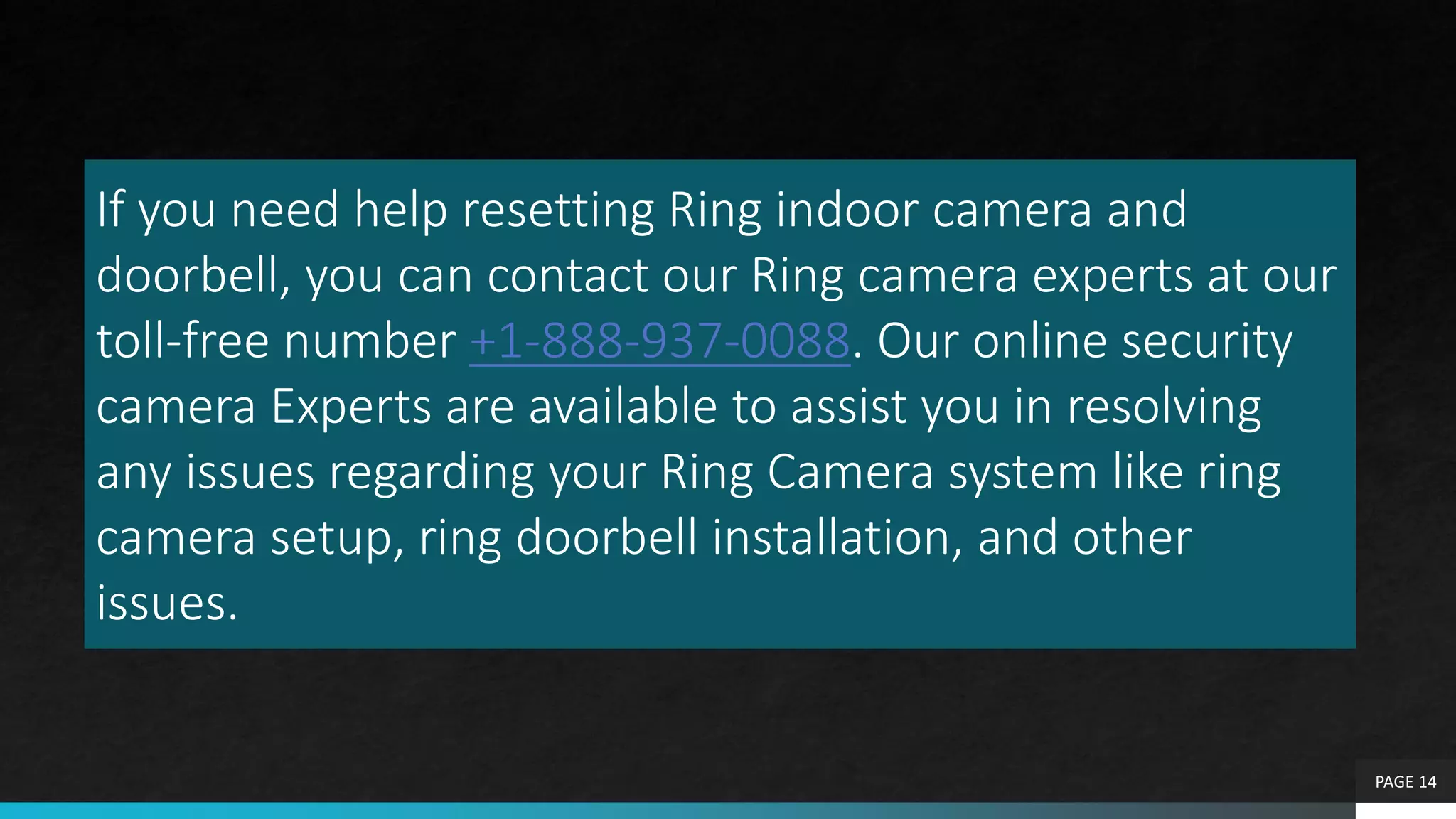 If you need help resetting Ring indoor camera and
doorbell, you can contact our Ring camera experts at our
toll-free number +1-888-937-0088. Our online security
camera Experts are available to assist you in resolving
any issues regarding your Ring Camera system like ring
camera setup, ring doorbell installation, and other
issues.
PAGE 14
 