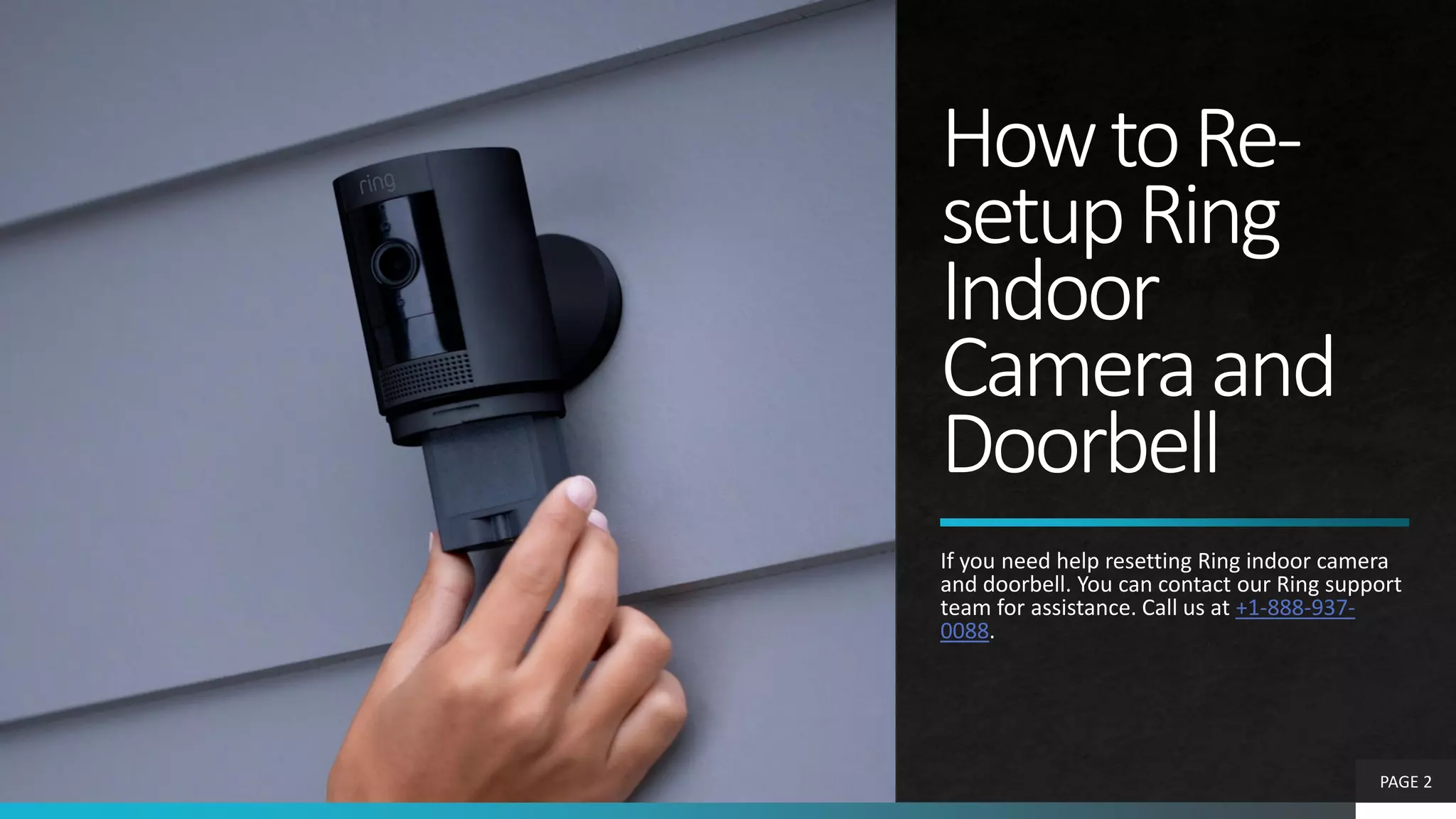 HowtoRe-
setupRing
Indoor
Cameraand
Doorbell
If you need help resetting Ring indoor camera
and doorbell. You can contact our Ring support
team for assistance. Call us at +1-888-937-
0088.
PAGE 2
 