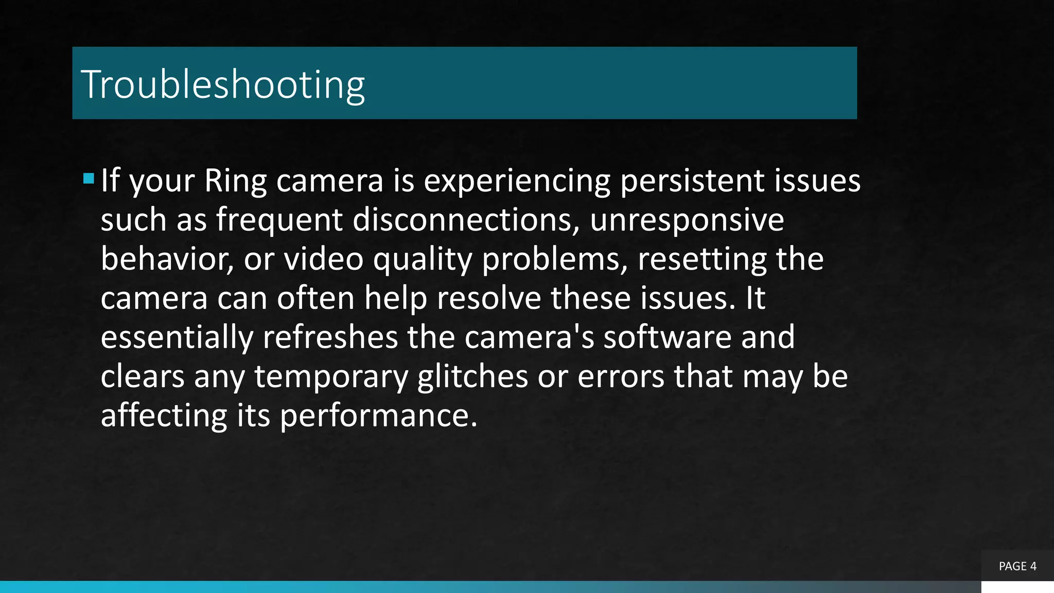 Troubleshooting
If your Ring camera is experiencing persistent issues
such as frequent disconnections, unresponsive
behavior, or video quality problems, resetting the
camera can often help resolve these issues. It
essentially refreshes the camera's software and
clears any temporary glitches or errors that may be
affecting its performance.
PAGE 4
 
