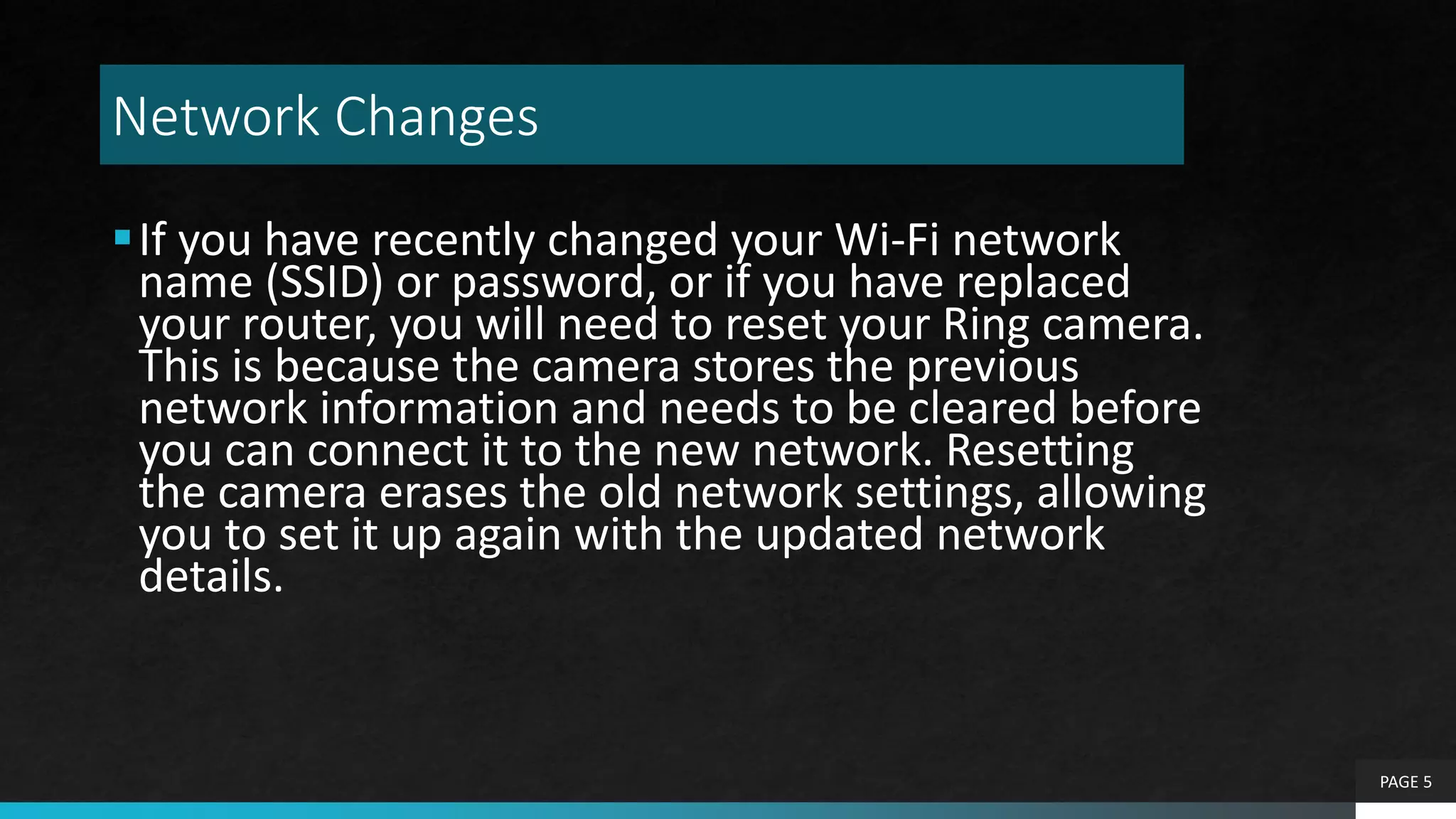 Network Changes
If you have recently changed your Wi-Fi network
name (SSID) or password, or if you have replaced
your router, you will need to reset your Ring camera.
This is because the camera stores the previous
network information and needs to be cleared before
you can connect it to the new network. Resetting
the camera erases the old network settings, allowing
you to set it up again with the updated network
details.
PAGE 5
 