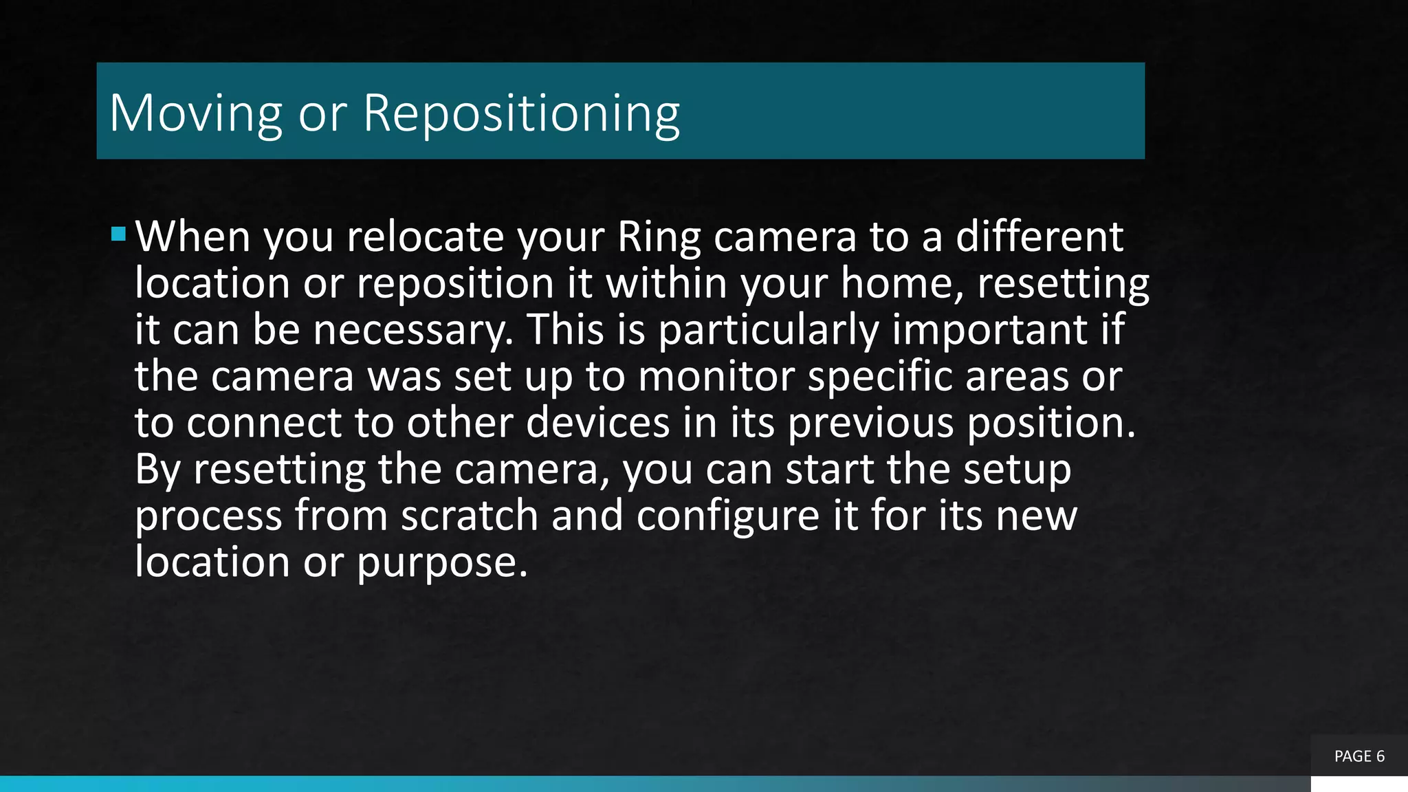 Moving or Repositioning
When you relocate your Ring camera to a different
location or reposition it within your home, resetting
it can be necessary. This is particularly important if
the camera was set up to monitor specific areas or
to connect to other devices in its previous position.
By resetting the camera, you can start the setup
process from scratch and configure it for its new
location or purpose.
PAGE 6
 