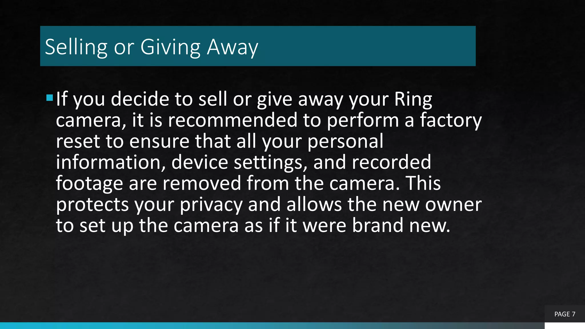 Selling or Giving Away
If you decide to sell or give away your Ring
camera, it is recommended to perform a factory
reset to ensure that all your personal
information, device settings, and recorded
footage are removed from the camera. This
protects your privacy and allows the new owner
to set up the camera as if it were brand new.
PAGE 7
 