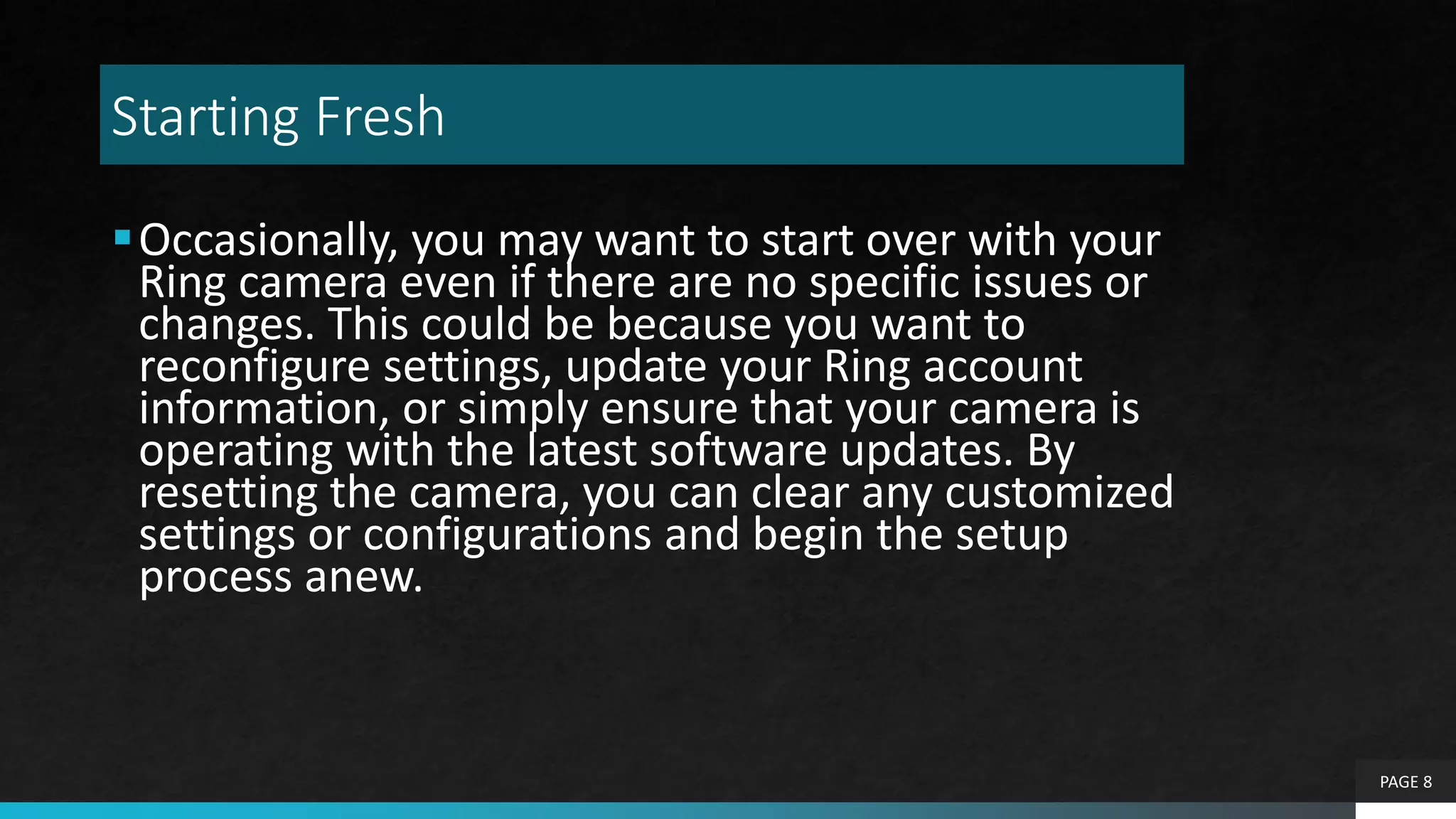 Starting Fresh
Occasionally, you may want to start over with your
Ring camera even if there are no specific issues or
changes. This could be because you want to
reconfigure settings, update your Ring account
information, or simply ensure that your camera is
operating with the latest software updates. By
resetting the camera, you can clear any customized
settings or configurations and begin the setup
process anew.
PAGE 8
 
