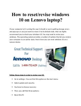 How to reset/revise windows
10 on Lenovo laptop?
If your computer isn't running the way it should or you're getting strange errors
and pop-ups or you just want to return it to its default state, then we highly
recommend you to check your windows 10. You may need to revise your
windows. The operating system provides a number of options that let you restore
your computer to an earlier state. Here's how you can reset windows 10 on a
Lenovo device.
Follow these steps in order to revise your OS
 Go to settings: -You can find this option on the start menu.
 Select update and security.
 You have to choose recovery.
 Then, you will find three options:
 Reset this PC
 