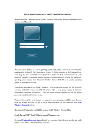 How to Reset Windows Server 2008 R2 Password When we lost it

Besides Windows 7.Windows Server 2008 R2 Operating Systems are the latest and more secured
versions from Microsoft.




Windows Server 2008 R2 is a server operating system produced by Microsoft. It was released to
manufacturing on July 22, 2009, launched on October 22, 2009. According to the Windows Server
Team blog, the retail availability was September 14, 2009. It is built on Windows NT 6.1, the
same core operating system used with the end-user oriented Windows 7. It is the first 64-bit only
operating system release from Microsoft. Windows Server 2008 R2 is an updated operating
system to Windows Server 2008.

For reseting Windows Server 2008 R2 password,I have used several methods,and this method is
very easy and 100% worked on 2008 R2 servers. This is very quick, because it clears the
administrator password straightaway. There are some products available to find out admin
password, which takes lot of time to find.

Windows Password Key is the product you required to reset admin password.This is not free,you
must pay $19.95 .But you can get it freely somewhere,You can free download from Lost
Windows Password website.

How to reset Windows Server 2008 R2 password with Windows Password Key

Step 1. Burn a CD/DVD or USB Drive to reset Vista password.

Download Windows Password Key and install in a computer. And follow the step-by-step guide
to burn a CD/DVD or USB drive to reset password.
 