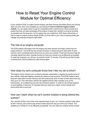 How to Reset Your Engine Control
Module for Optimal Efficiency
If your vehicle’s ECM, or engine control module, has been storing information about your driving
style over time, then most probably you are looking for how to reset the engine control
module. You can easily reset it to get an immediate boost in performance. Many people don’t
realize that they can take advantage of this feature to keep their vehicles running as smoothly
as possible over the long term, but it’s easier than you might think. With these instructions on
how to reset an engine control module (ECM), you’ll be well on your way to enjoying better gas
mileage and reduced emissions right away!
The role of an engine computer
The ECM collects information from the engine and other sensors and helps control how the
engine performs. The ECM has two primary functions: it stores long term data within its term
memory, and it constantly learns about how you drive your vehicle. These two functions help the
computer adjust how other modules function so that your vehicle runs as efficiently as possible.
To reset the computer, turn off your car and let it sit for 10 minutes. This will ensure that all data
is cleared from memory before you start driving again.
How does my car's computer know how I like my car to drive?
The engine control module is an on-board computer responsible to regulate the performance of
your vehicle, while also helping it achieve its maximum fuel economy. The ECM is able to store
long term data within its term memory and will continuously work in order to learn about how you
drive your car. This information will then be applied towards other modules such as the
transmission, air conditioning and even the emissions system. In order for all of these systems
to work together in harmony, it's important that you reset your engine control module from
time-to-time with a scan tool.
How can I learn what my car's control module is doing behind the
scenes?
Your vehicle’s ECM is one of the most important parts of your car. It stores long-term data within
its term memory, and continuously works to learn about the way you drive your vehicle. This
enables your vehicle to run as efficiently as possible. You can reset your engine control module
 