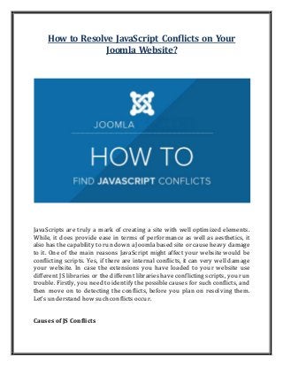 How to Resolve JavaScript Conflicts on Your
Joomla Website?
JavaScripts are truly a mark of creating a site with well optimized elements.
While, it does provide ease in terms of performance as well as aesthetics, it
also has the capability to run down aJoomla based site or cause heavy damage
to it. One of the main reasons JavaScript might affect your website would be
conflicting scripts. Yes, if there are internal conflicts, it can very well damage
your website. In case the extensions you have loaded to your website use
different JS libraries or the different libraries have conflicting scripts, you run
trouble. Firstly, you need to identify the possible causes for such conflicts, and
then move on to detecting the conflicts, before you plan on resolving them.
Let's understand how such conflicts occur.
Causes of JS Conflicts
 