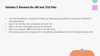 Solution 3: Rename the .ND and .TLG Files
● Visit the QuickBooks company file folder by following the guidelines mentioned in Method 3
discussed above.
● Search for the files with extensions .ND and .TLG.
● Right-click the, individually and opt for Rename.
● After that, append ".old" to the end of the file name.
● When done, open the company file in QuickBooks. QuickBooks Error 6131 should be dealt with.
 