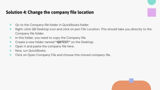 Solution 4: Change the company file location
● Go to the Company file folder in QuickBooks folder.
● Right-click QB Desktop icon and click on pen File Location. This should take you directly to the
Company file folder.
● In this folder, you need to copy the Company file.
● Create a new folder named “QBTEST” on the Desktop.
● Open it and paste the company file here.
● Now, run QuickBooks.
● Click on Open Company File and choose this moved company file.
 