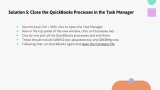 Solution 5: Close the QuickBooks Processes in the Task Manager
● Use the keys Ctrl + Shift +Esc to open the Task Manager
● Now in the top panel of the new window, click on Processes tab.
● One by one pick all the QuickBooks processes and end them.
● These should include QBW32.exe, qbupdate.exe, and QBDBMgr.exe.
● Following that, run QuickBooks again and open the Company file.
 