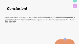Conclusion!
The current article uncovered all the possible measured to rectify QuickBooks Error code 6131. If
you need any technical assistance from our experts, you can directly reach us out at the helpline 1-
800-761-1787.
 