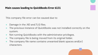 Main causes leading to QuickBooks Error 6131
This company file error can be caused due to:
● Damage in the .ND and.TLG files.
● The previous instance of QuickBooks was not installed correctly on the
system.
● Not running QuickBooks with the administrator privileges.
● The company file is being moved from its original folder.
● The company file name contains unwanted blank spaces and(or)
characters.
 