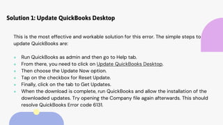 Solution 1: Update QuickBooks Desktop
This is the most effective and workable solution for this error. The simple steps to
update QuickBooks are:
● Run QuickBooks as admin and then go to Help tab.
● From there, you need to click on Update QuickBooks Desktop.
● Then choose the Update Now option.
● Tap on the checkbox for Reset Update.
● Finally, click on the tab to Get Updates.
● When the download is complete, run QuickBooks and allow the installation of the
downloaded updates. Try opening the Company file again afterwards. This should
resolve QuickBooks Error code 6131.
 