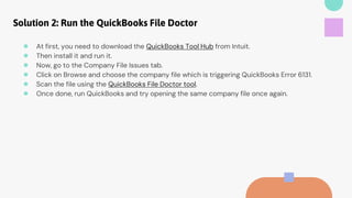 Solution 2: Run the QuickBooks File Doctor
● At first, you need to download the QuickBooks Tool Hub from Intuit.
● Then install it and run it.
● Now, go to the Company File Issues tab.
● Click on Browse and choose the company file which is triggering QuickBooks Error 6131.
● Scan the file using the QuickBooks File Doctor tool.
● Once done, run QuickBooks and try opening the same company file once again.
 