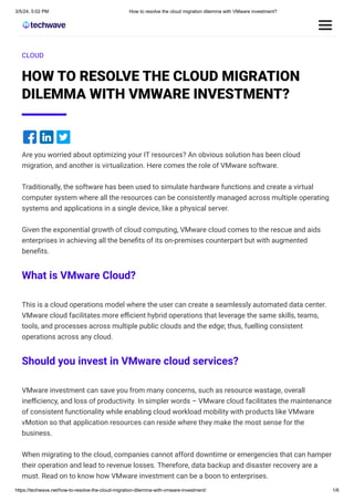3/5/24, 5:02 PM How to resolve the cloud migration dilemma with VMware investment?
https://techwave.net/how-to-resolve-the-cloud-migration-dilemma-with-vmware-investment/ 1/6
CLOUD
HOW TO RESOLVE THE CLOUD MIGRATION
DILEMMA WITH VMWARE INVESTMENT?
Are you worried about optimizing your IT resources? An obvious solution has been cloud
migration, and another is virtualization. Here comes the role of VMware software.
Traditionally, the software has been used to simulate hardware functions and create a virtual
computer system where all the resources can be consistently managed across multiple operating
systems and applications in a single device, like a physical server.
Given the exponential growth of cloud computing, VMware cloud comes to the rescue and aids
enterprises in achieving all the benefits of its on-premises counterpart but with augmented
benefits.
What is VMware Cloud?
This is a cloud operations model where the user can create a seamlessly automated data center.
VMware cloud facilitates more efficient hybrid operations that leverage the same skills, teams,
tools, and processes across multiple public clouds and the edge; thus, fuelling consistent
operations across any cloud.
Should you invest in VMware cloud services?
VMware investment can save you from many concerns, such as resource wastage, overall
inefficiency, and loss of productivity. In simpler words – VMware cloud facilitates the maintenance
of consistent functionality while enabling cloud workload mobility with products like VMware
vMotion so that application resources can reside where they make the most sense for the
business.
When migrating to the cloud, companies cannot afford downtime or emergencies that can hamper
their operation and lead to revenue losses. Therefore, data backup and disaster recovery are a
must. Read on to know how VMware investment can be a boon to enterprises.
 