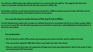 You will see an offline status when taking a printout from a canon printer through Mac. This suggests that the printer
cannot communicate with Mac OS and hence the Canon printer is offline Mac.
The problem could be as small as the printer may be turned off or a USB connection may not be made well. Make sure the
drivers are installed properly which makes the printer work properly.
Let us see the steps to resolve the issue of Mac Says Printer Is Offline:
The first thing that you need to do is to make sure whether the printer is connected to the PC or not. When a printer offline
error occurs on your Mac, take the following steps to ensure that the connectivity is well established by checking the list of
devices on your system.
For wired printer:
• The first step is to switch off the printer by pressing its power button and then wait for another 5 seconds.
• Then, you need to unplug the USB cable which is connected to the back of the device.
• After you switch On the printer, the equipment will begin to print the queued documents. Wait for the printer if there
are any documents left to be printed.
 