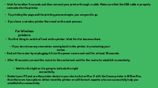 • Wait for another 5 seconds and then connect your printer through a cable. Make sure that the USB cable is properly
connected to the printer.
• Try printing the page and the printing process begins, you are good to go.
• If you have a wireless printer then read on the next process.
For Wireless
printers:
• The first thing to switch off and on the printer. Wait for it to become silent.
• If you do not see any connection coming back to the printer, try restarting your
router.
• Wait for the light as it is going to indicate the right
connectivity.
• After 10 seconds, connect the router to the socket and wait for the router to establish connectivity.
• Restart the router by unplugging it from the power source and wait for at least 10 seconds.
• Restart your PC and see the printer device in your device list on Mac. If still, the Canon printer is Offline Mac,
then there are two options: either reset the printer or call the tech experts who can successfully help you
establish the connectivity.
 