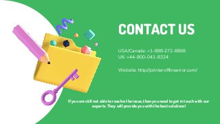 CONTACT US
USA/Canada: +1-888-272-8868
UK: +44-800-041-8324
Website: http://printerofflineerror.com/
If you are still not able to resolve the issue, then you need to get in touch with our
experts. They will provide you with the best solutions!
 