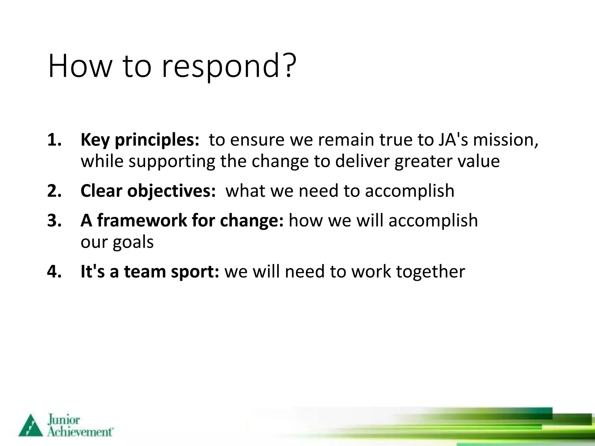 How to respond?
1. Key principles: to ensure we remain true to JA's mission,
while supporting the change to deliver greater value
2. Clear objectives: what we need to accomplish
3. A framework for change: how we will accomplish
our goals
4. It's a team sport: we will need to work together