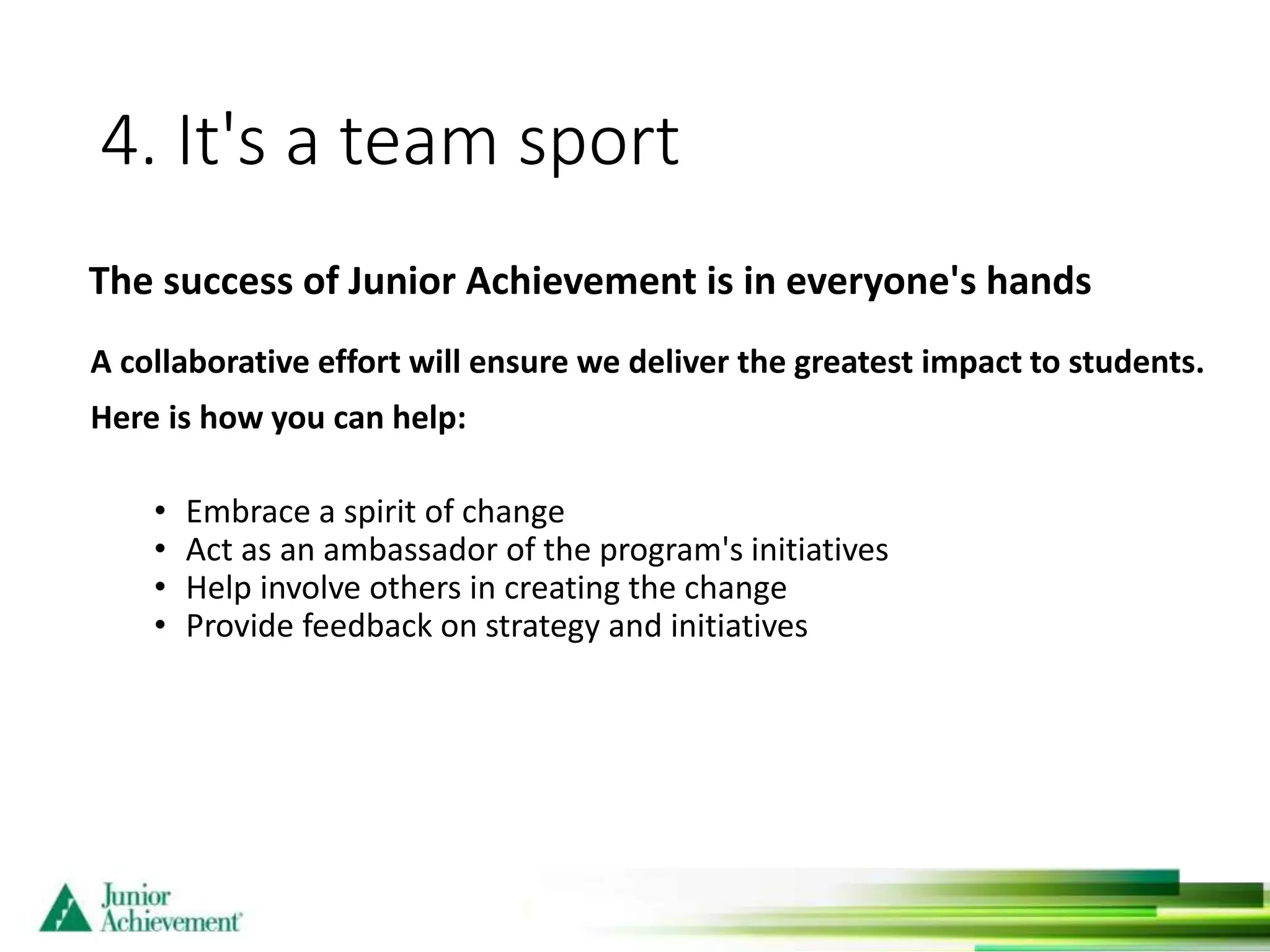 4. It's a team sport
A collaborative effort will ensure we deliver the greatest impact to students.
Here is how you can help:
• Embrace a spirit of change
• Act as an ambassador of the program's initiatives
• Help involve others in creating the change
• Provide feedback on strategy and initiatives
The success of Junior Achievement is in everyone's hands
