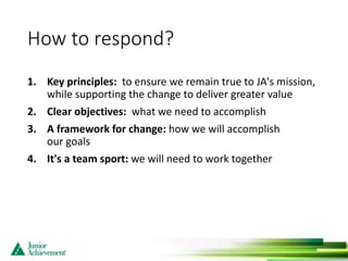 How to respond?
1. Key principles: to ensure we remain true to JA's mission,
while supporting the change to deliver greater value
2. Clear objectives: what we need to accomplish
3. A framework for change: how we will accomplish
our goals
4. It's a team sport: we will need to work together
 