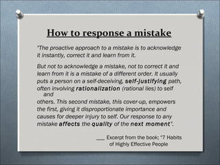 How to response a mistake
"The proactive approach to a mistake is to acknowledge
it instantly, correct it and learn from it.
But not to acknowledge a mistake, not to correct it and
learn from it is a mistake of a different order. It usually
puts a person on a self-deceiving, self-justifying path,
often involving rationalization (rational lies) to self
and
others. This second mistake, this cover-up, empowers
the first, giving it disproportionate importance and
causes for deeper injury to self. Our response to any
mistake affects the quality of the next moment".
___ Excerpt from the book; "7 Habits
of Highly Effective People
 