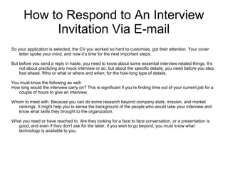 How to Respond to An Interview
Invitation Via E-mail
So your application is selected, the CV you worked so hard to customise, got their attention. Your cover
letter spoke your mind, and now it’s time for the next important steps.
But before you send a reply in haste, you need to know about some essential interview related things. It’s
not about practicing any mock interview or so, but about the specific details, you need before you step
foot ahead. Who or what or where and when; for the how-long type of details.
You must know the following as well:
How long would the interview carry on? This is significant if you’re finding time out of your current job for a
couple of hours to give an interview.
Whom to meet with. Because you can do some research beyond company stats, mission, and market
rankings. It might help you to sense the background of the people who would take your interview and
know what skills they brought to the organization.
What you need or have reached to. Are they looking for a face to face conversation, or a presentation is
good, and even if they don’t ask for the latter, if you wish to go beyond, you must know what
technology is available to you.
 