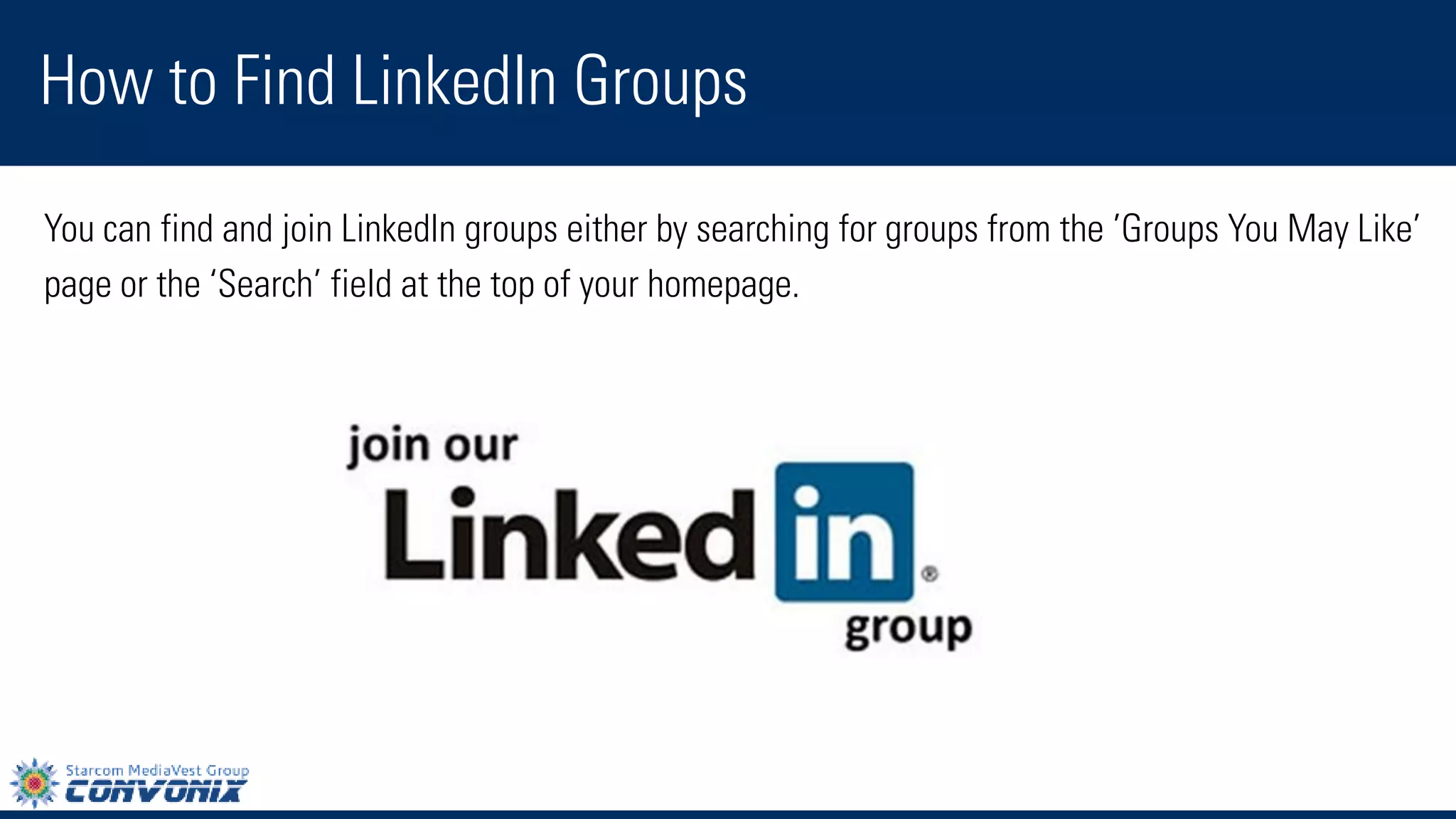 You can find and join LinkedIn groups either by searching for groups from the’Groups You May Like’ 
page or the ‘Search’field at the top of your homepage. 
How to Find LinkedIn Groups  