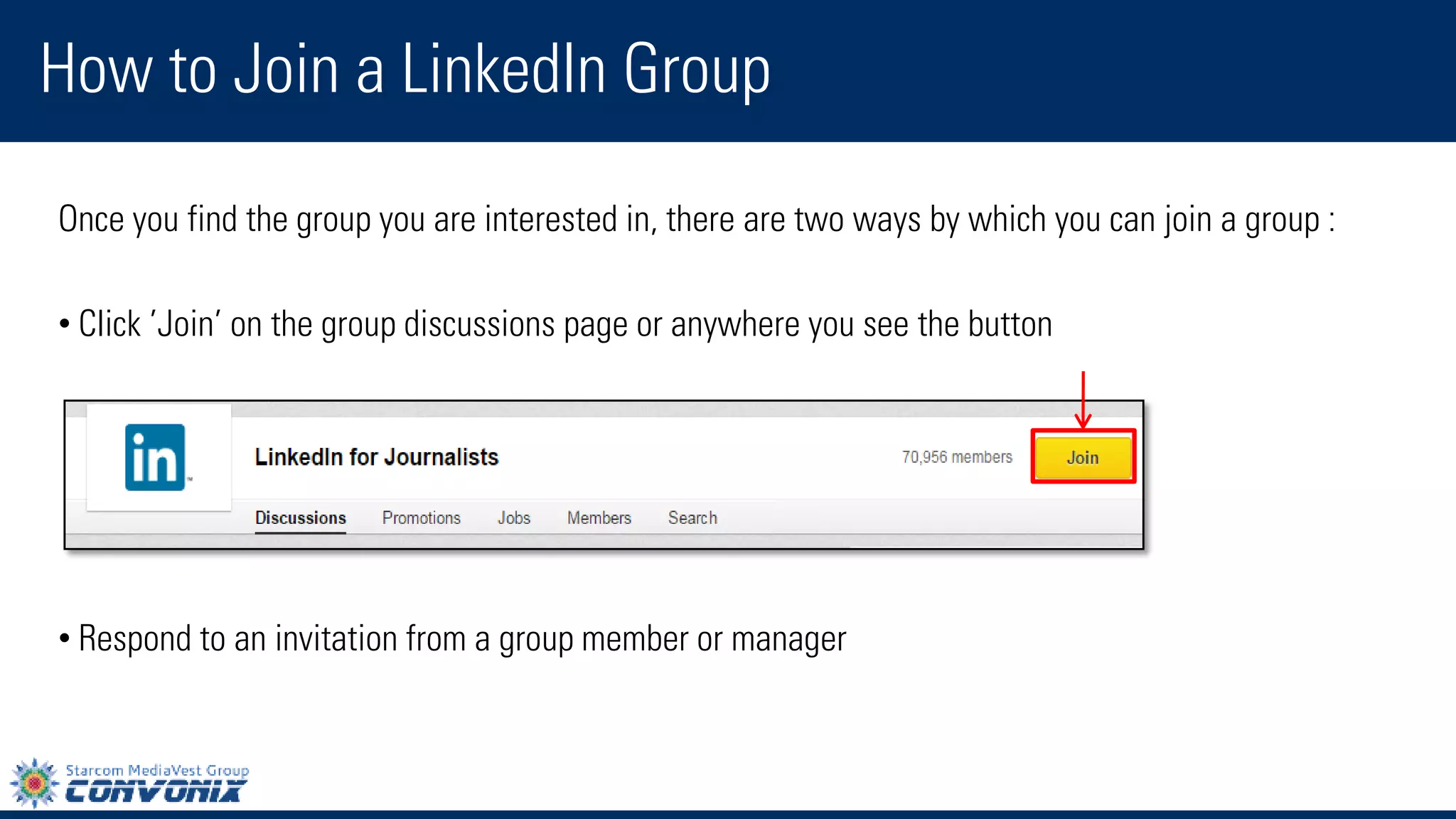 Once you find the group you are interested in, there are two ways by which you can join a group : 
•Click’Join’on the group discussions page or anywhere you see the button 
•Respond to an invitation from a group member or manager 
How to Join a LinkedIn Group  