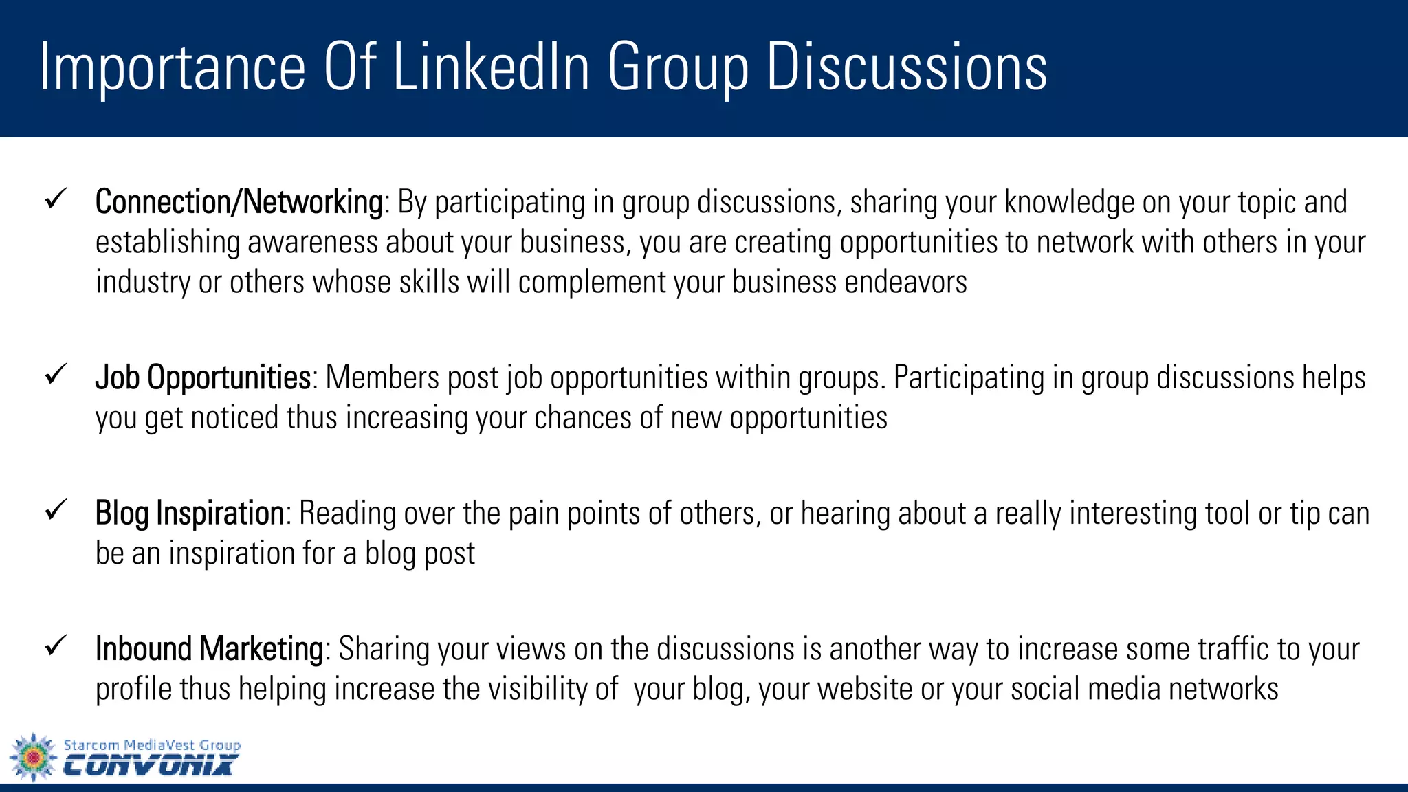 Connection/Networking: By participating in group discussions, sharing your knowledge on your topic and establishing awareness about your business, you are creating opportunities to network with others in your industry or others whose skills will complement your business endeavors 
Job Opportunities: Members post job opportunities within groups. Participating in group discussions helps you get noticed thus increasing your chances of new opportunities 
Blog Inspiration: Reading over the pain points of others, or hearing about a really interesting tool or tip can be an inspiration for a blog post 
Inbound Marketing: Sharing your views on the discussions is another way to increase some traffic to your profile thus helping increase the visibility of your blog, your website or your social media networks 
Importance Of LinkedIn Group Discussions  