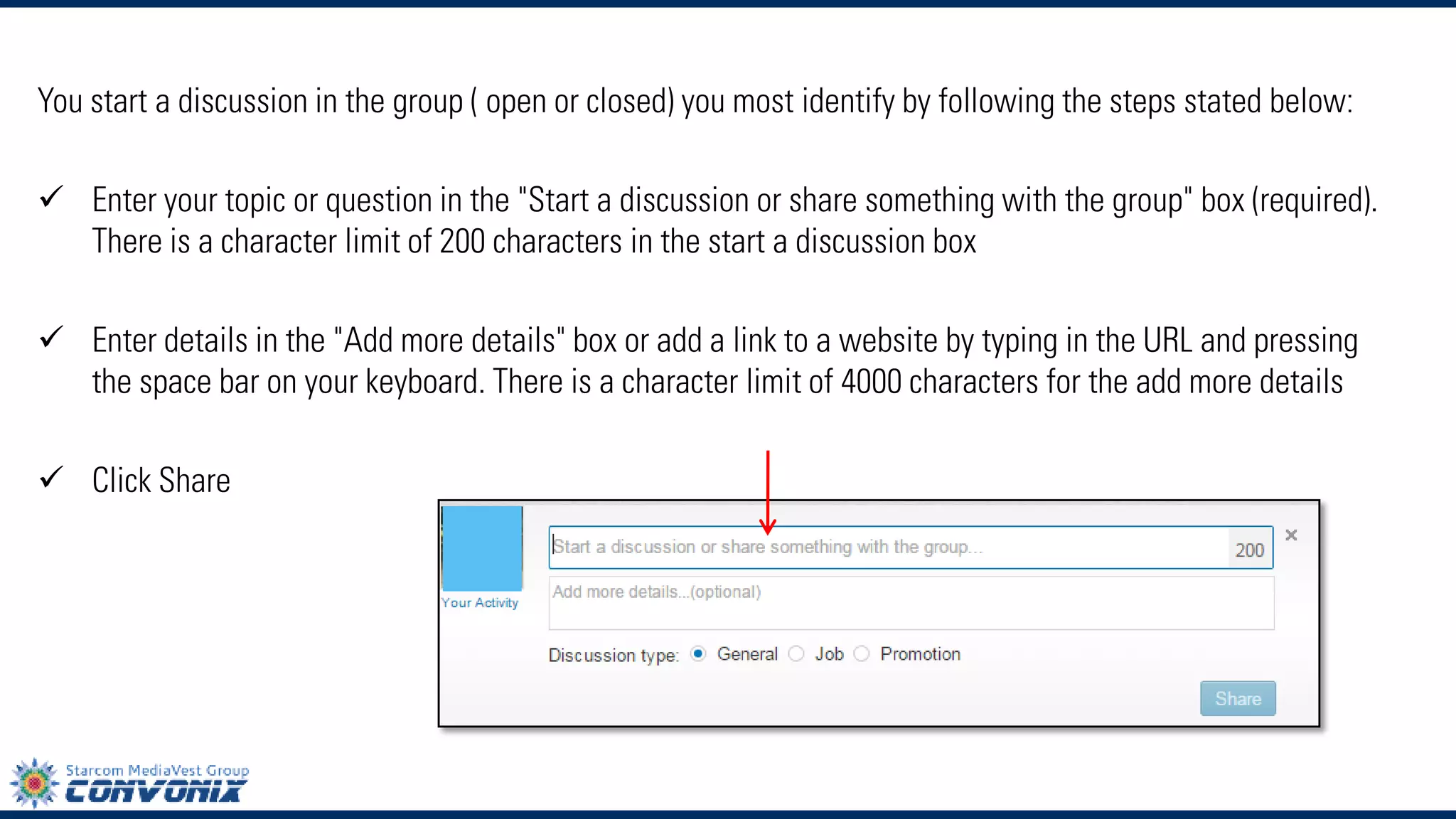 You start a discussion in the group ( open or closed) you most identify by following the steps stated below: 
Enter your topic or question in the "Start a discussion or share something with the group" box (required). There is a character limit of 200 characters in the start a discussion box 
Enter details in the "Add more details" box or add a link to a website by typing in the URL and pressing the space bar on your keyboard. There is a character limit of 4000 characters for the add more details 
ClickShare  
